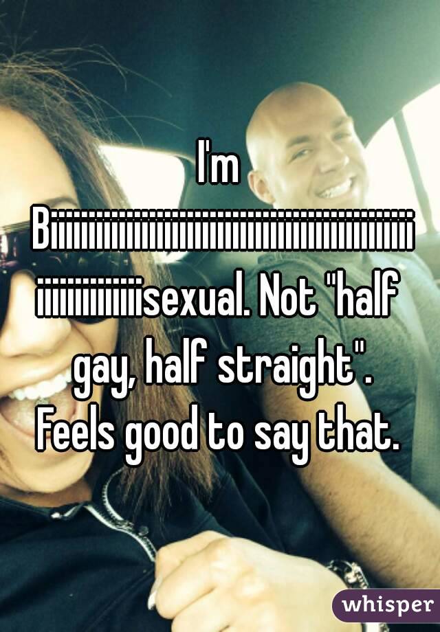 I'm Biiiiiiiiiiiiiiiiiiiiiiiiiiiiiiiiiiiiiiiiiiiiiiiiiiiiiiiiiiiiiisexual. Not "half gay, half straight".
Feels good to say that.