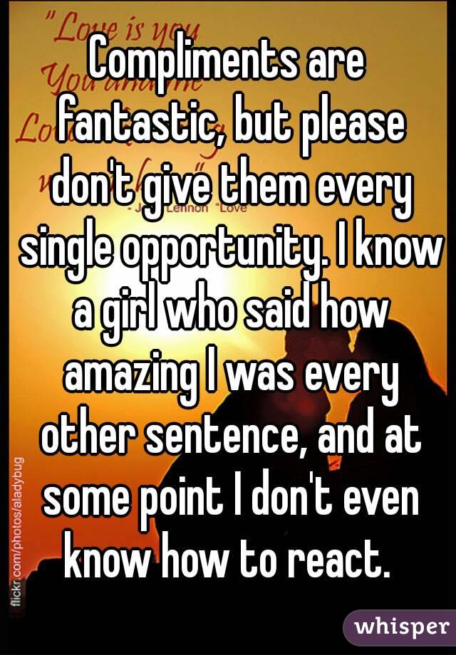 Compliments are fantastic, but please don't give them every single opportunity. I know a girl who said how amazing I was every other sentence, and at some point I don't even know how to react. 