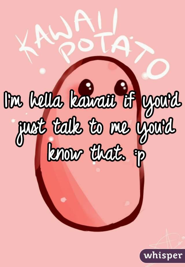I'm hella kawaii if you'd just talk to me you'd know that. :p