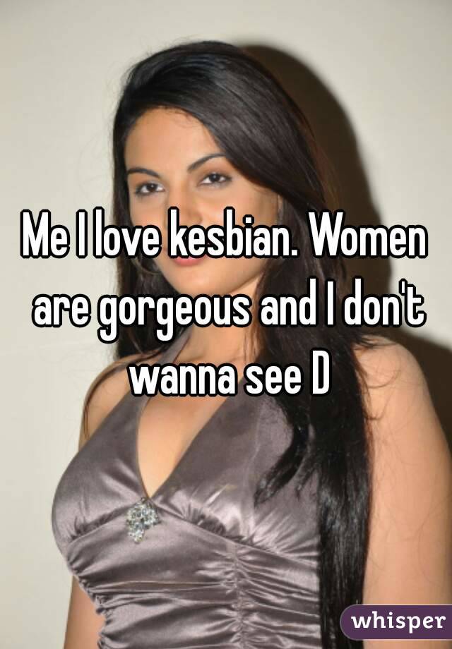 Me I love kesbian. Women are gorgeous and I don't wanna see D