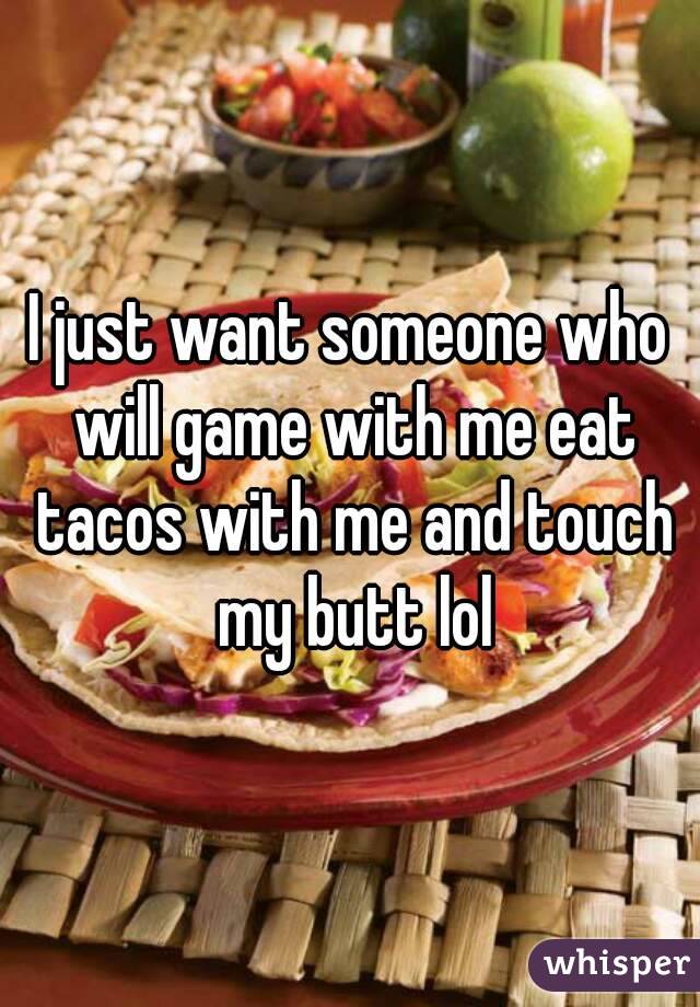 I just want someone who will game with me eat tacos with me and touch my butt lol