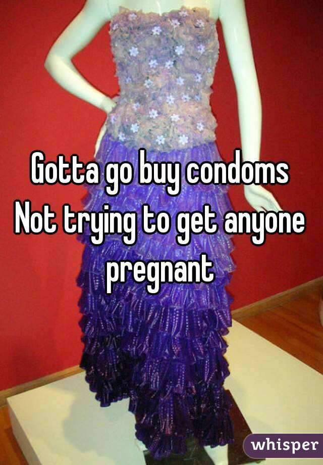 Gotta go buy condoms
Not trying to get anyone pregnant 
