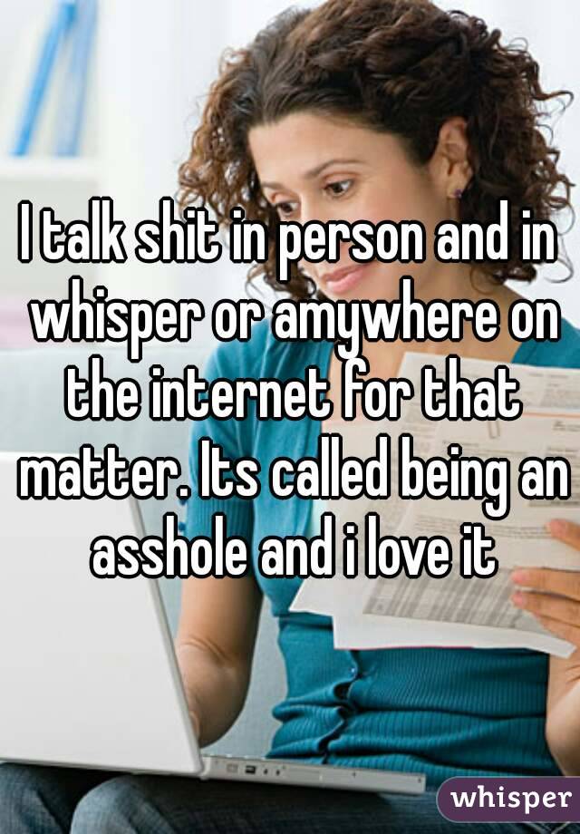 I talk shit in person and in whisper or amywhere on the internet for that matter. Its called being an asshole and i love it