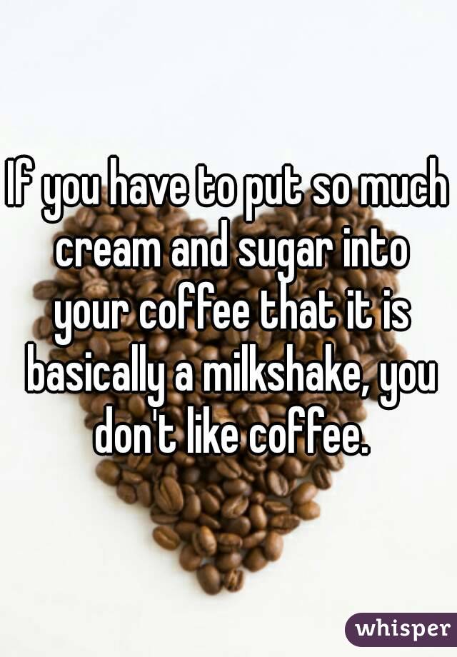 If you have to put so much cream and sugar into your coffee that it is basically a milkshake, you don't like coffee.