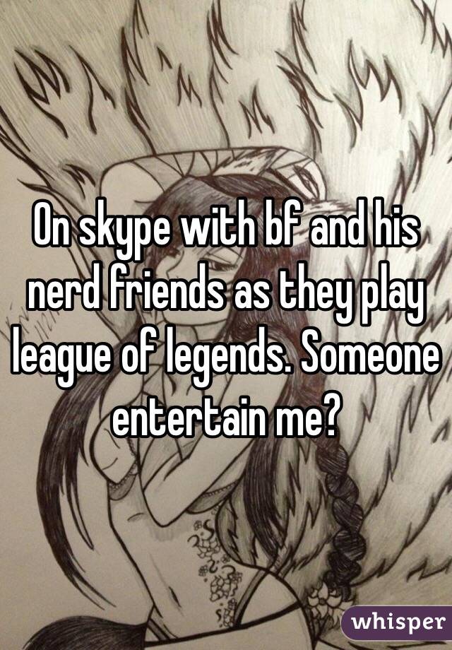 On skype with bf and his nerd friends as they play league of legends. Someone entertain me?