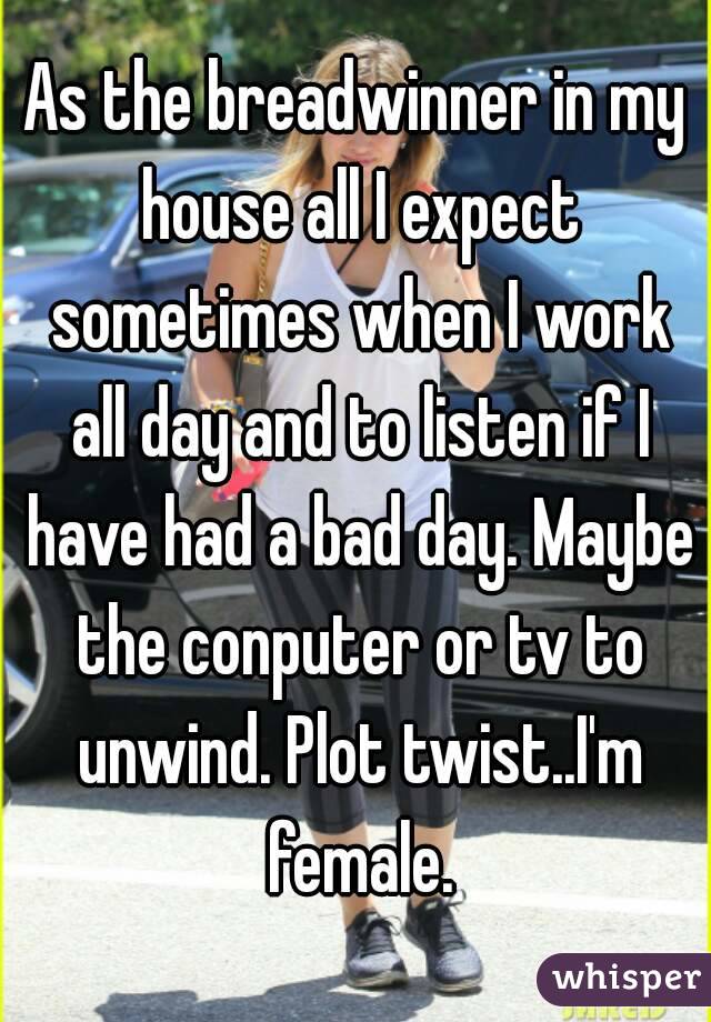 As the breadwinner in my house all I expect sometimes when I work all day and to listen if I have had a bad day. Maybe the conputer or tv to unwind. Plot twist..I'm female.