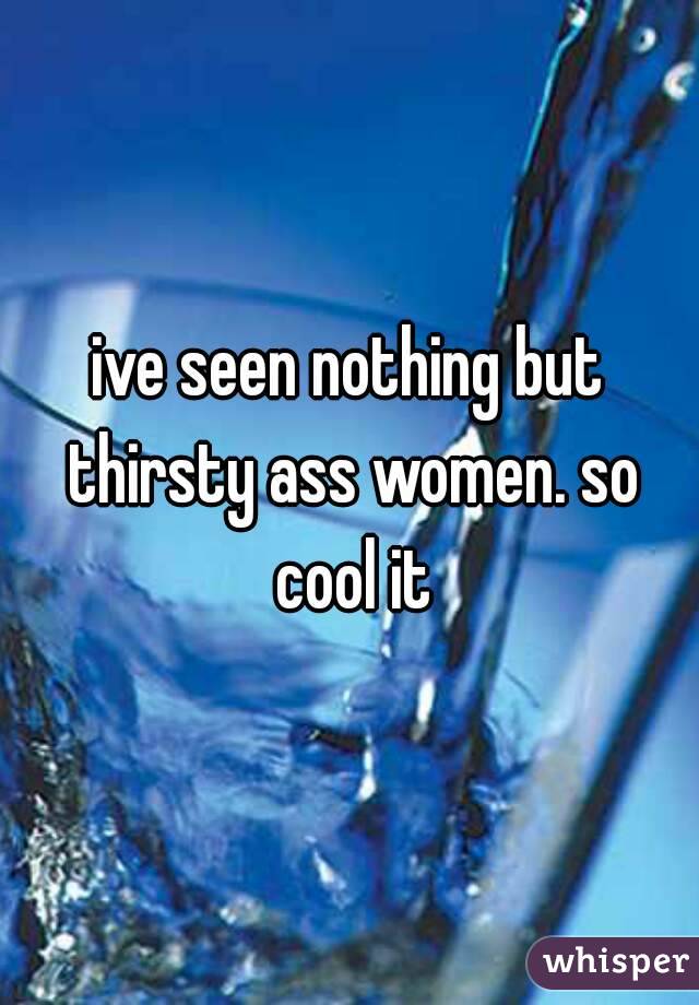ive seen nothing but thirsty ass women. so cool it