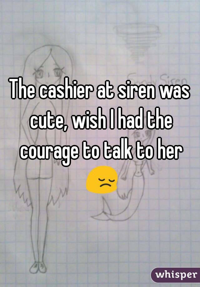 The cashier at siren was cute, wish I had the courage to talk to her 😔