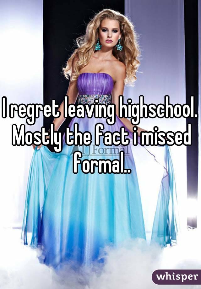 I regret leaving highschool. Mostly the fact i missed formal..