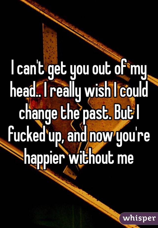 I can't get you out of my head.. I really wish I could change the past. But I fucked up, and now you're happier without me 