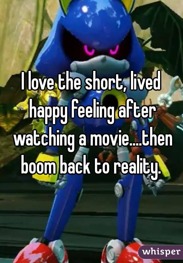 I love the short, lived happy feeling after watching a movie....then boom back to reality. 