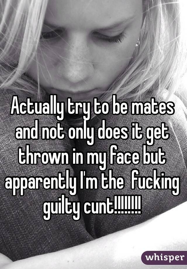 Actually try to be mates and not only does it get thrown in my face but apparently I'm the  fucking guilty cunt!!!!!!!!