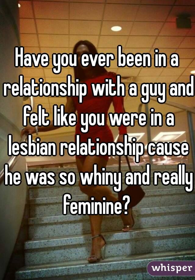 Have you ever been in a relationship with a guy and felt like you were in a lesbian relationship cause he was so whiny and really feminine? 