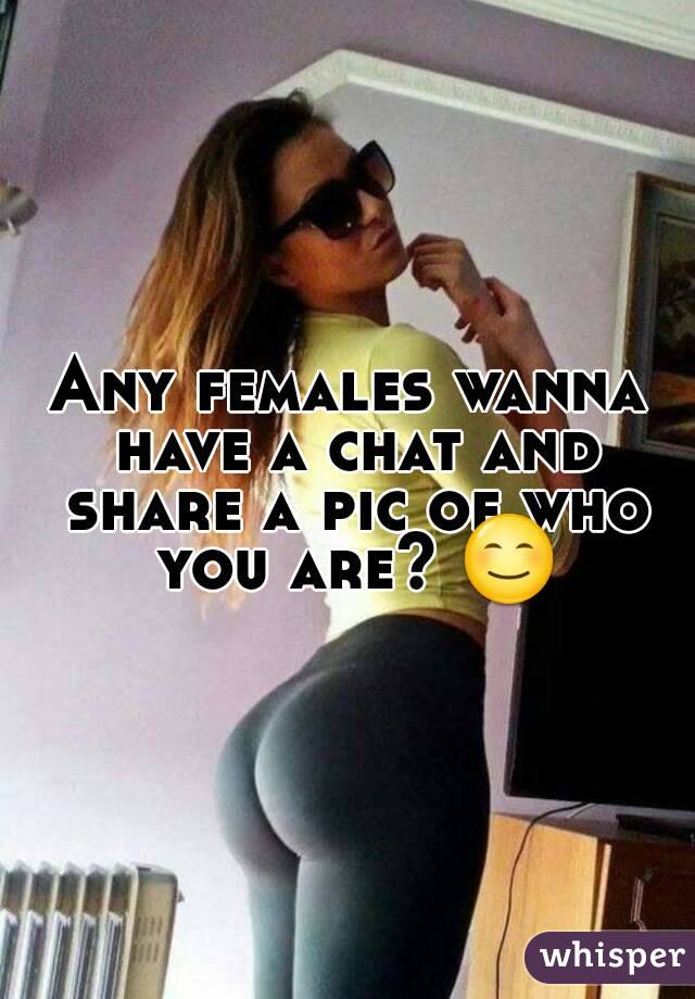 Any females wanna have a chat and share a pic of who you are? 😊