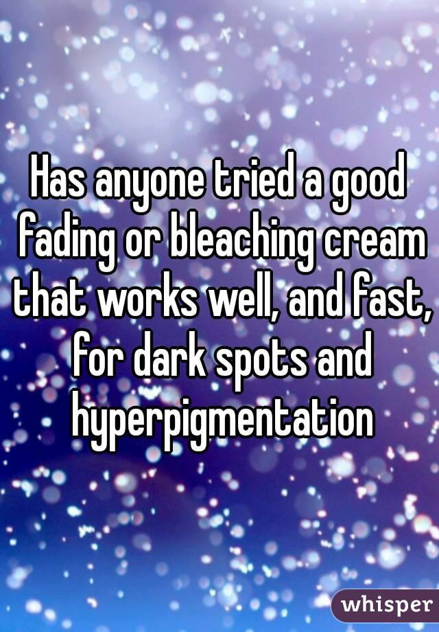 Has anyone tried a good fading or bleaching cream that works well, and fast, for dark spots and hyperpigmentation