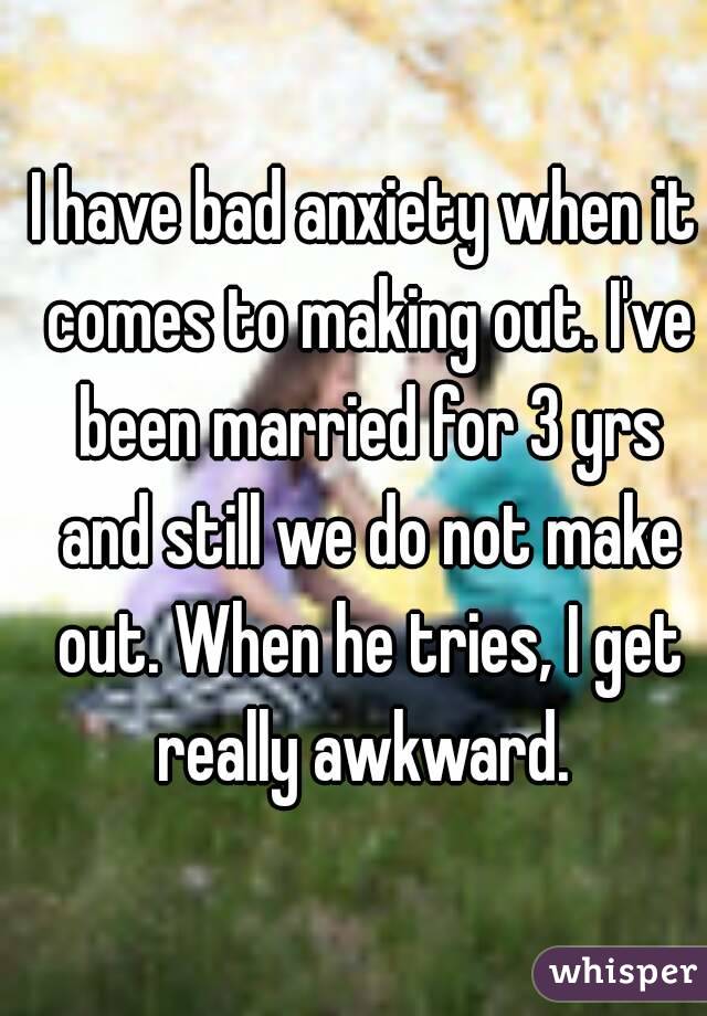 I have bad anxiety when it comes to making out. I've been married for 3 yrs and still we do not make out. When he tries, I get really awkward. 