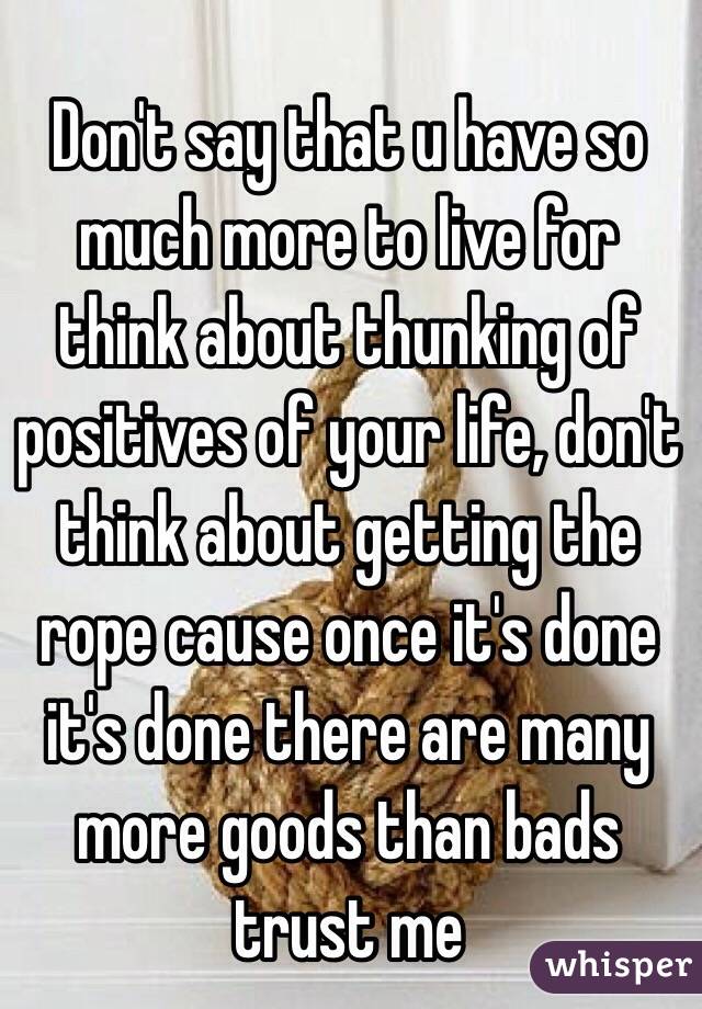 Don't say that u have so much more to live for think about thunking of positives of your life, don't think about getting the rope cause once it's done it's done there are many more goods than bads trust me