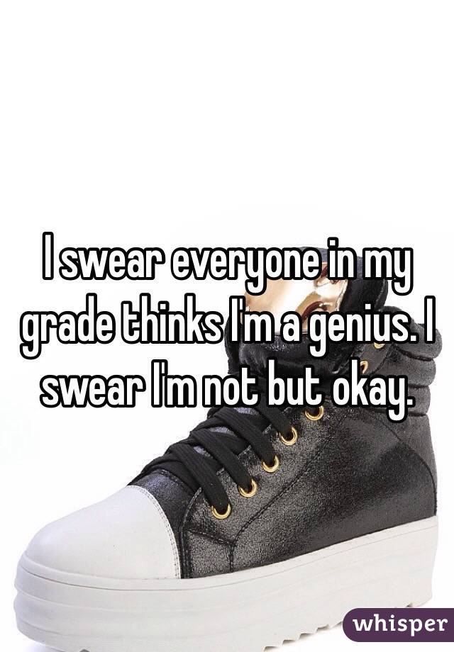 I swear everyone in my grade thinks I'm a genius. I swear I'm not but okay.