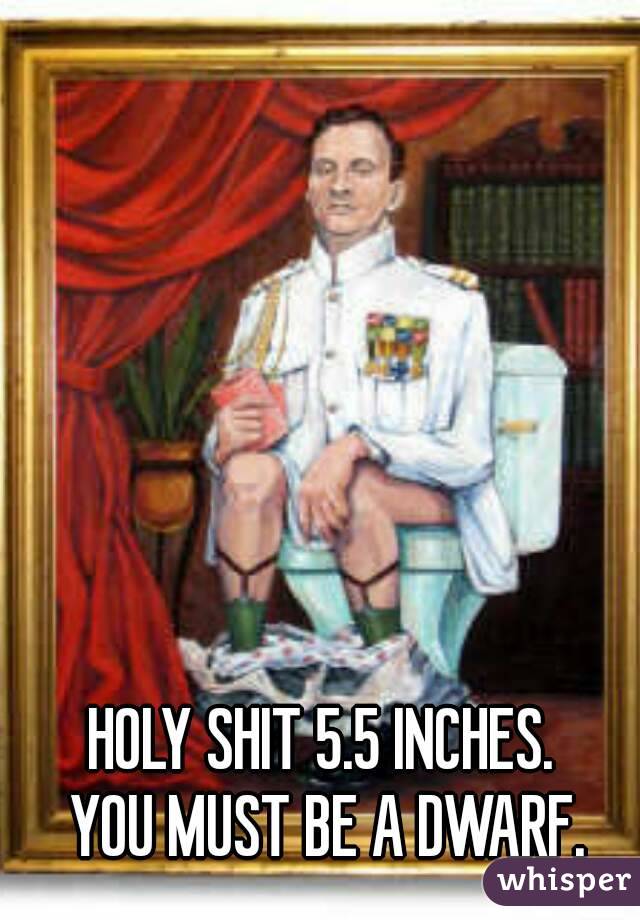 HOLY SHIT 5.5 INCHES. 
YOU MUST BE A DWARF.