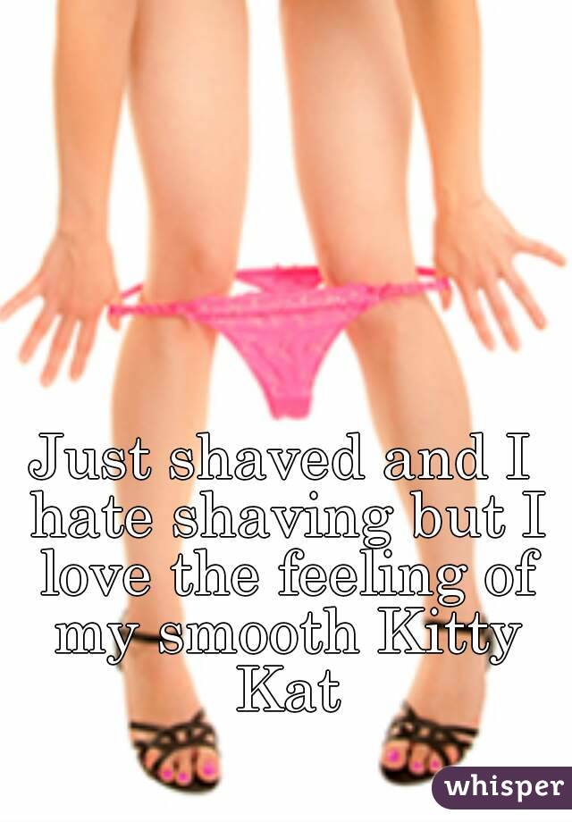 Just shaved and I hate shaving but I love the feeling of my smooth Kitty Kat