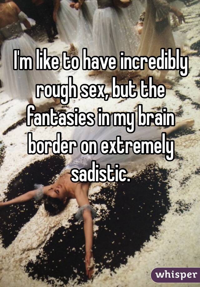 I'm like to have incredibly rough sex, but the fantasies in my brain border on extremely sadistic.
