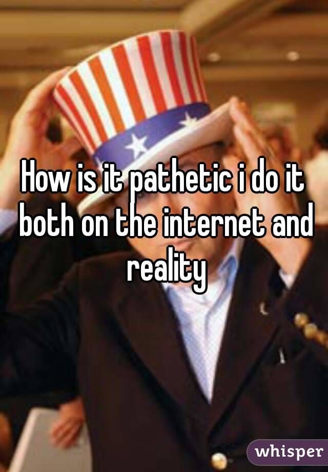 How is it pathetic i do it both on the internet and reality