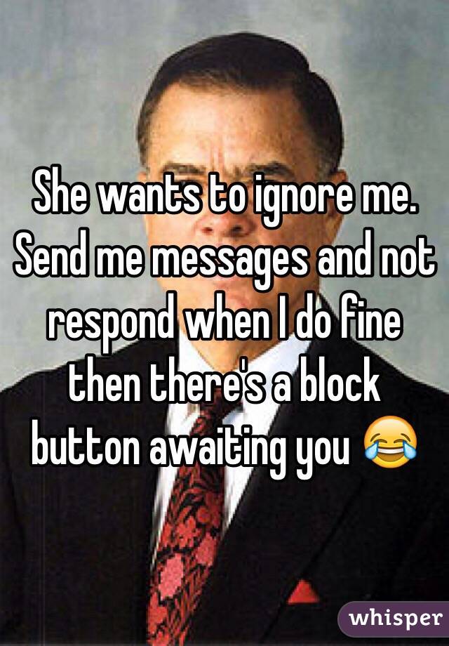 She wants to ignore me. Send me messages and not respond when I do fine then there's a block button awaiting you 😂