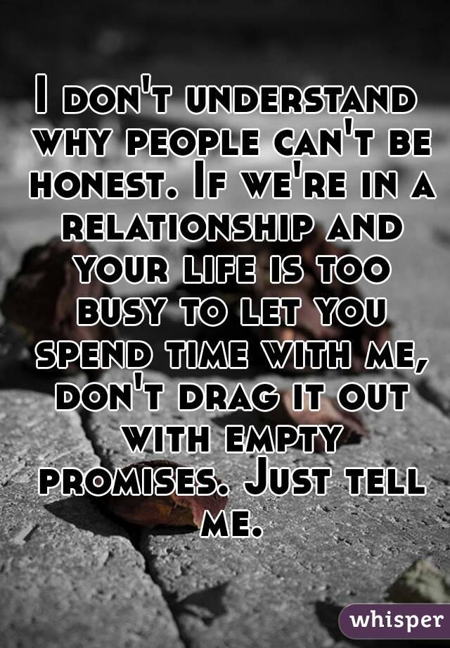 I don't understand why people can't be honest. If we're in a relationship and your life is too busy to let you spend time with me, don't drag it out with empty promises. Just tell me.