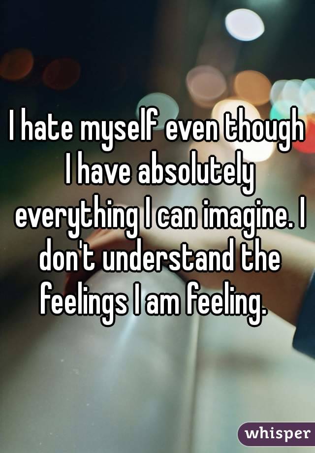 I hate myself even though I have absolutely everything I can imagine. I don't understand the feelings I am feeling.  