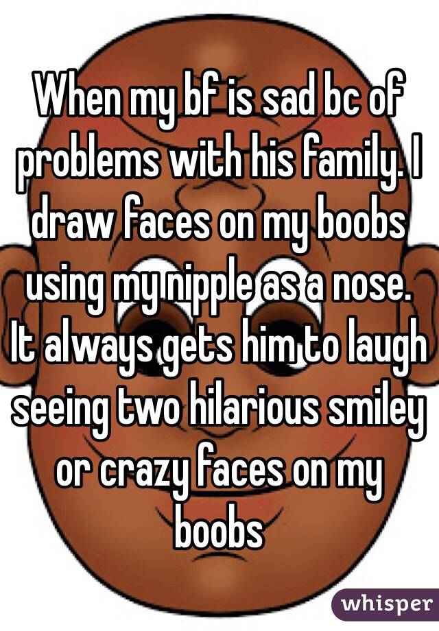 When my bf is sad bc of problems with his family. I draw faces on my boobs using my nipple as a nose. It always gets him to laugh seeing two hilarious smiley or crazy faces on my boobs 