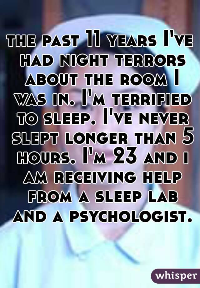the past 11 years I've had night terrors about the room I was in. I'm terrified to sleep. I've never slept longer than 5 hours. I'm 23 and i am receiving help from a sleep lab and a psychologist. 