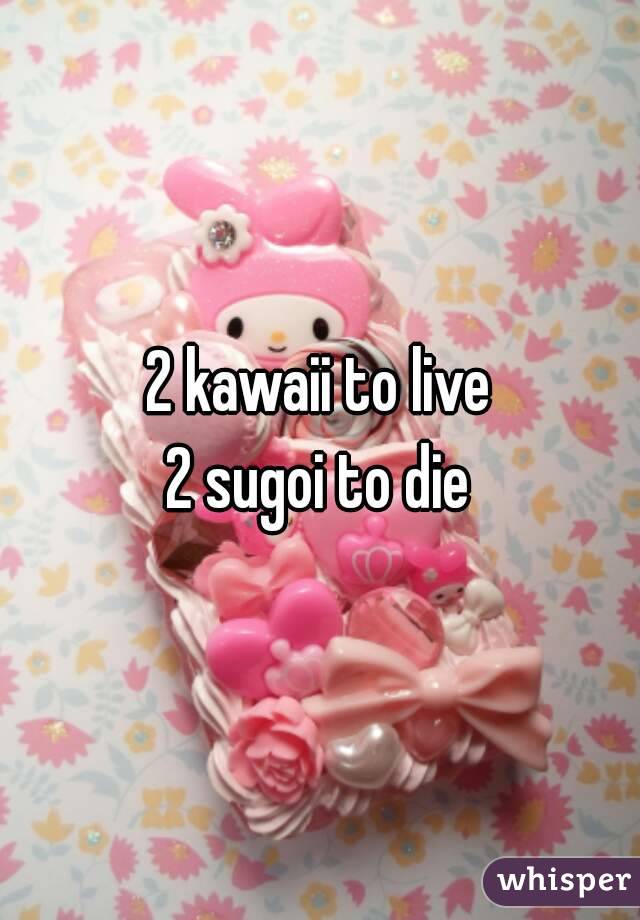 2 kawaii to live
2 sugoi to die