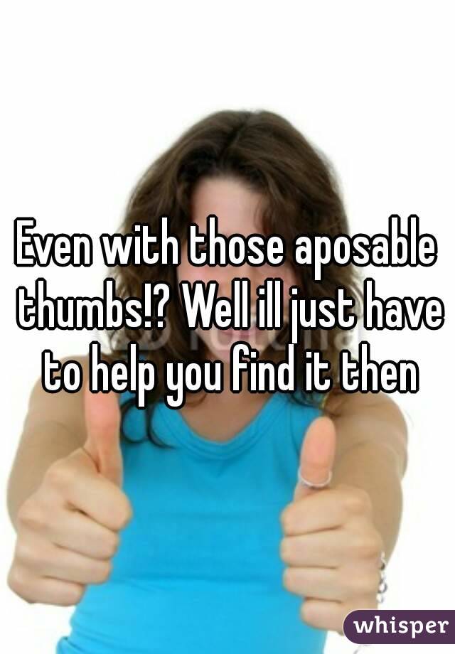 Even with those aposable thumbs!? Well ill just have to help you find it then