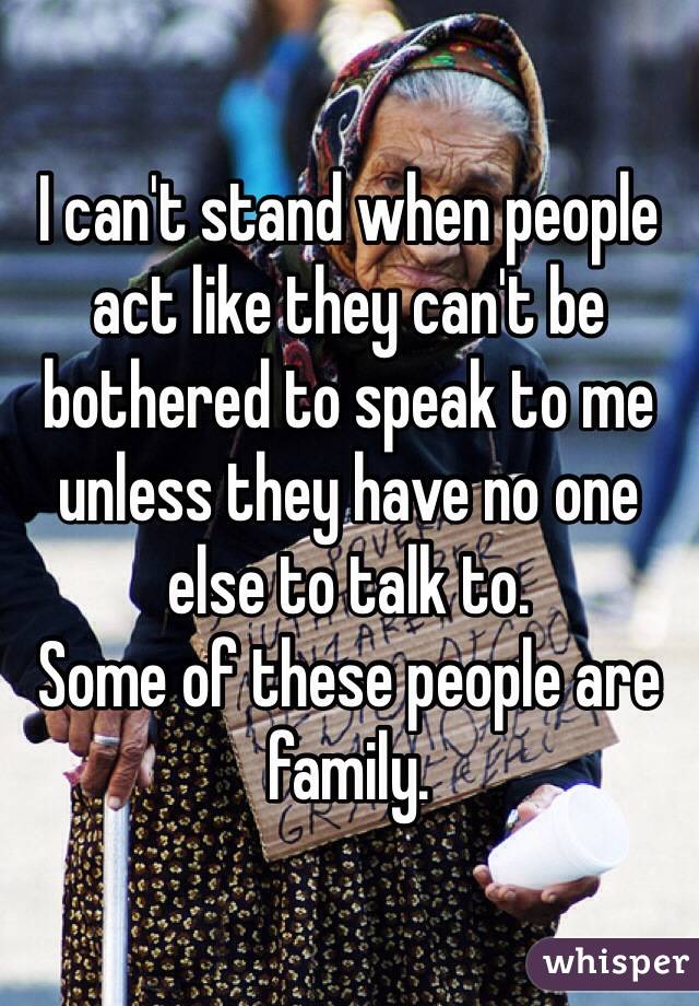I can't stand when people act like they can't be bothered to speak to me unless they have no one else to talk to. 
Some of these people are family. 