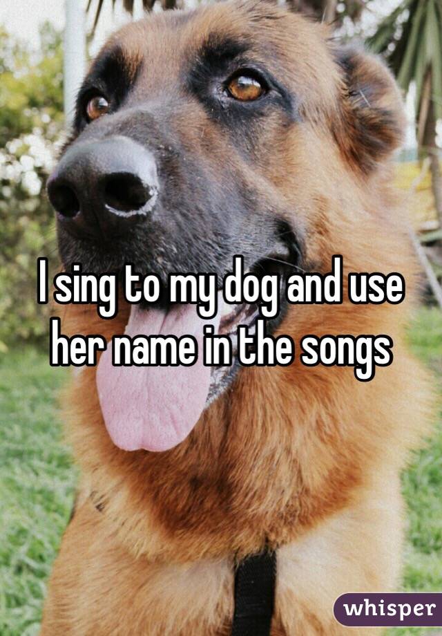 I sing to my dog and use her name in the songs