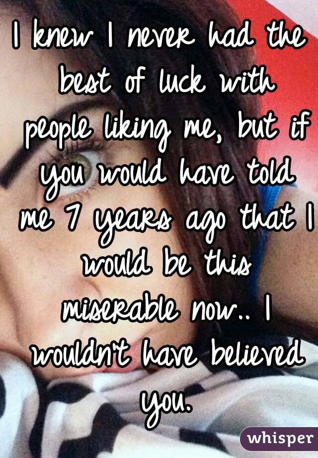 I knew I never had the best of luck with people liking me, but if you would have told me 7 years ago that I would be this miserable now.. I wouldn't have believed you.