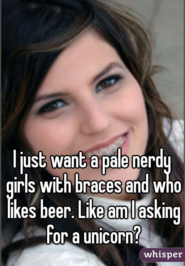 I just want a pale nerdy girls with braces and who likes beer. Like am I asking for a unicorn?