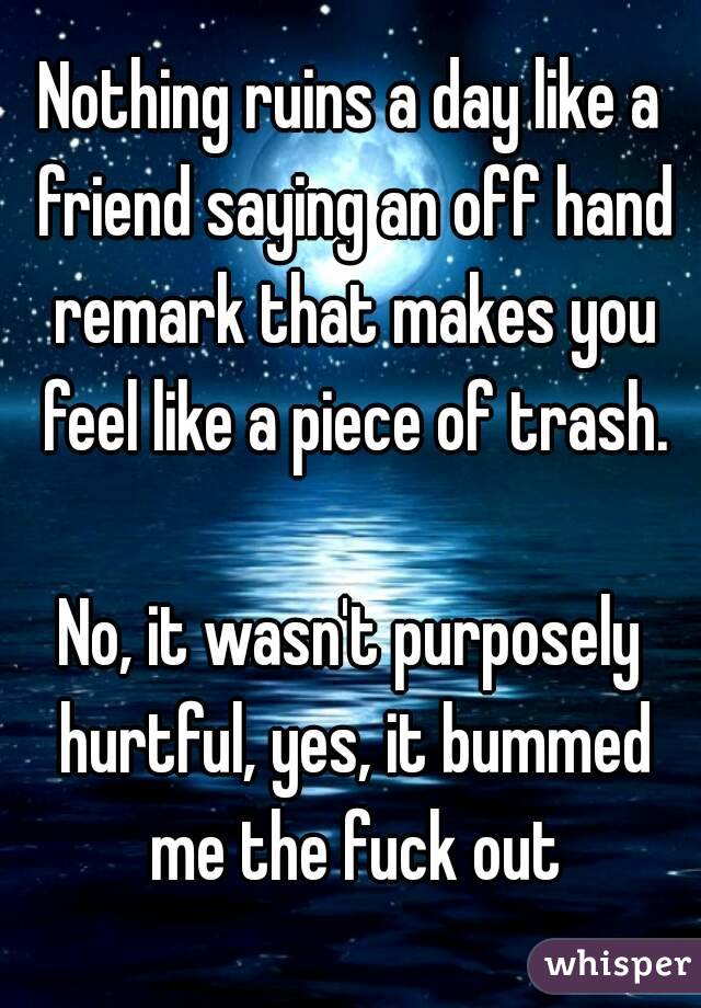 Nothing ruins a day like a friend saying an off hand remark that makes you feel like a piece of trash.

No, it wasn't purposely hurtful, yes, it bummed me the fuck out