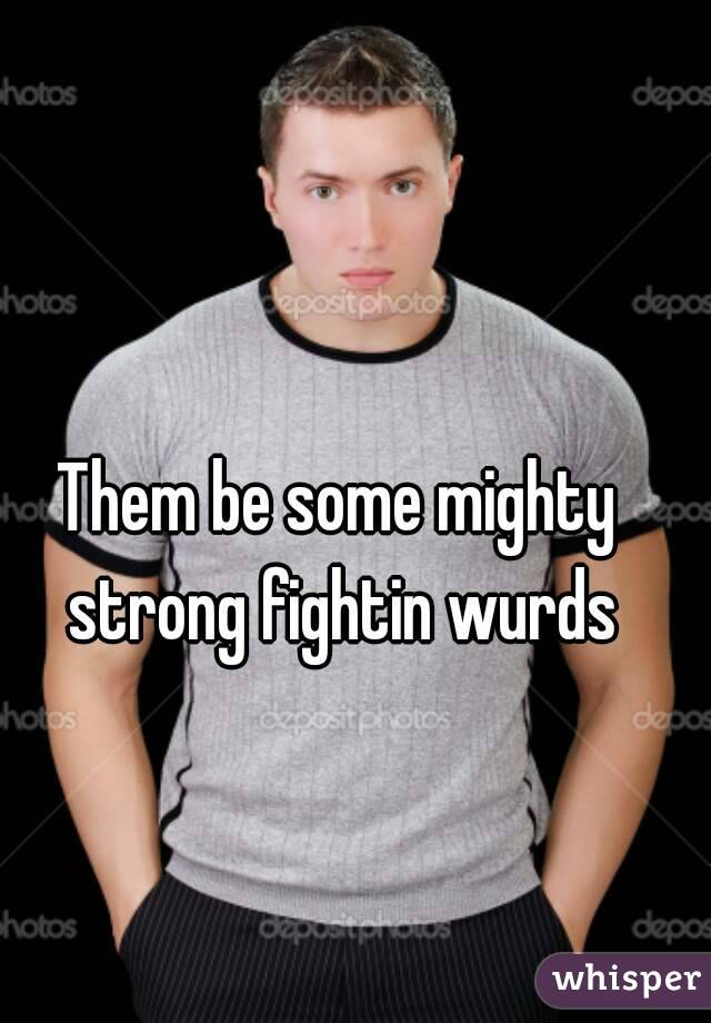Them be some mighty strong fightin wurds