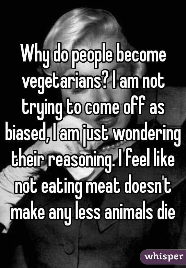Why do people become vegetarians? I am not trying to come off as biased, I am just wondering their reasoning. I feel like not eating meat doesn't make any less animals die 