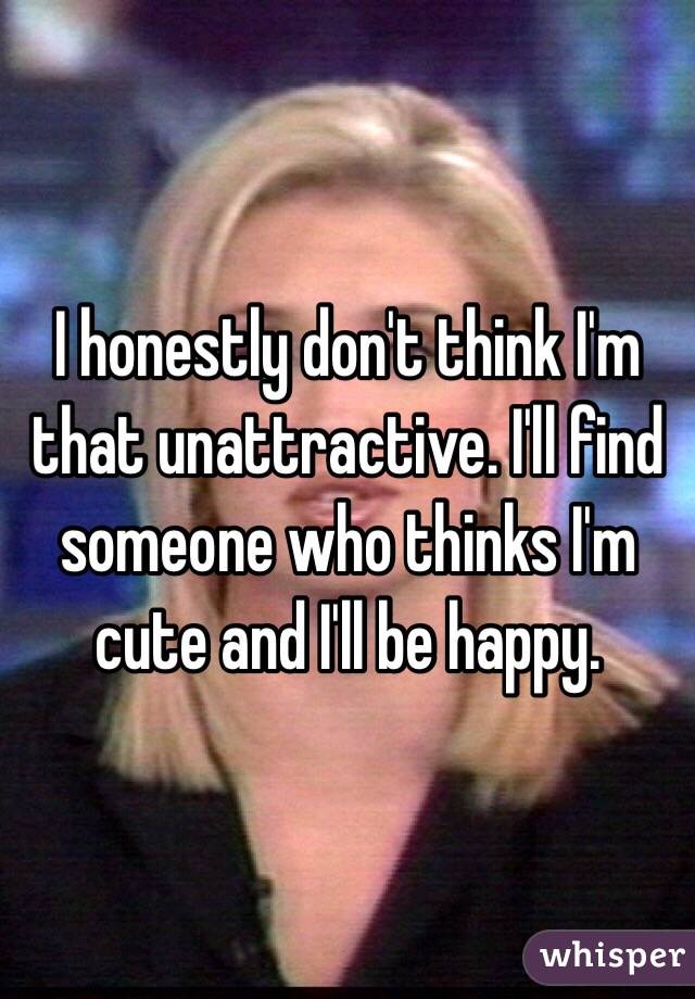 I honestly don't think I'm that unattractive. I'll find someone who thinks I'm cute and I'll be happy. 