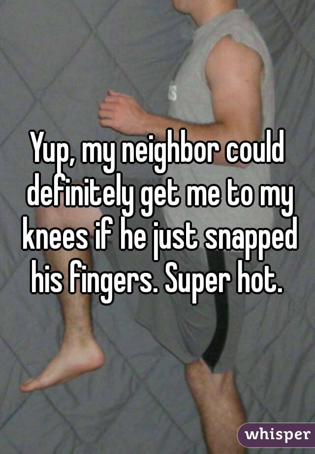 Yup, my neighbor could definitely get me to my knees if he just snapped his fingers. Super hot. 