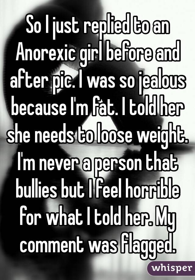 So I just replied to an Anorexic girl before and after pic. I was so jealous because I'm fat. I told her she needs to loose weight. I'm never a person that bullies but I feel horrible for what I told her. My comment was flagged.  