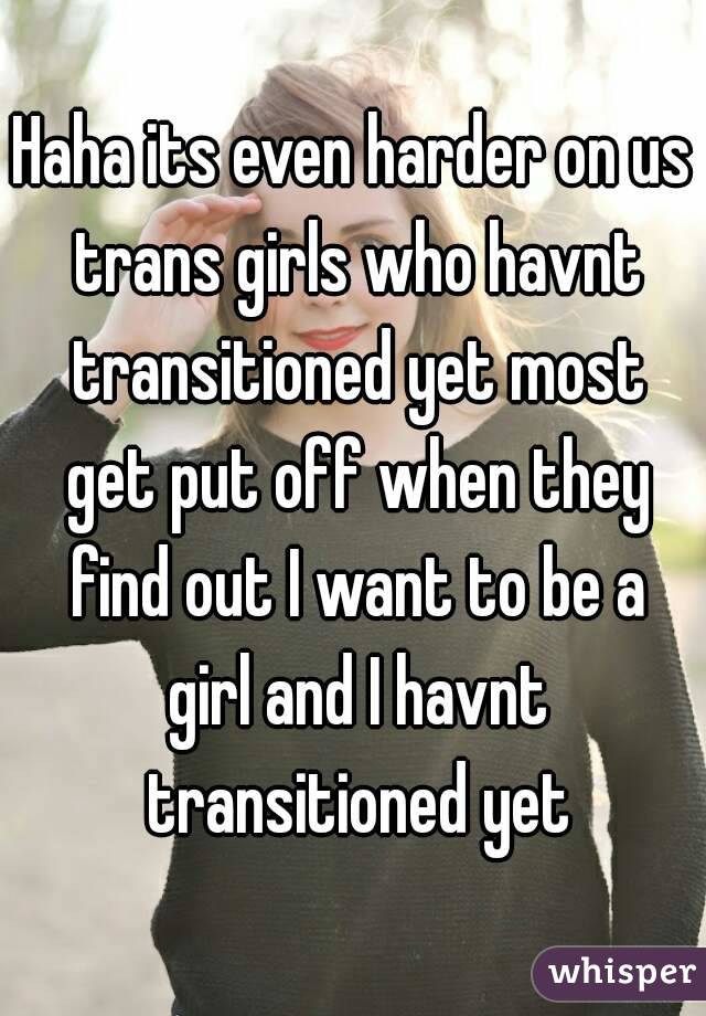 Haha its even harder on us trans girls who havnt transitioned yet most get put off when they find out I want to be a girl and I havnt transitioned yet