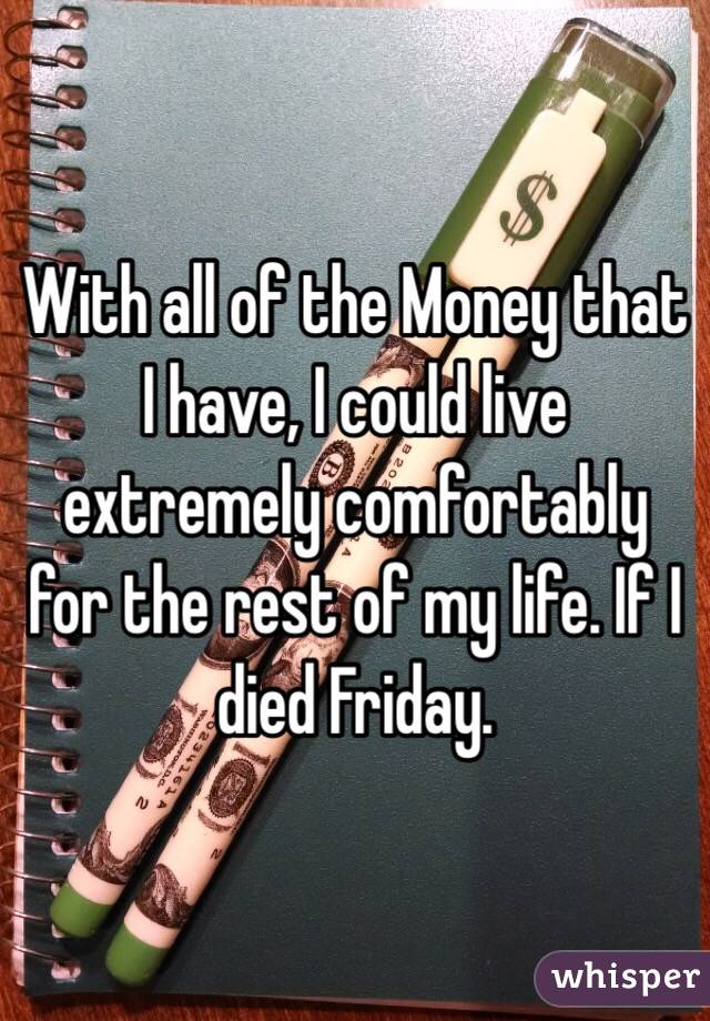 With all of the Money that I have, I could live extremely comfortably for the rest of my life. If I died Friday. 