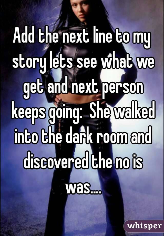 Add the next line to my story lets see what we get and next person keeps going:  She walked into the dark room and discovered the no is was....