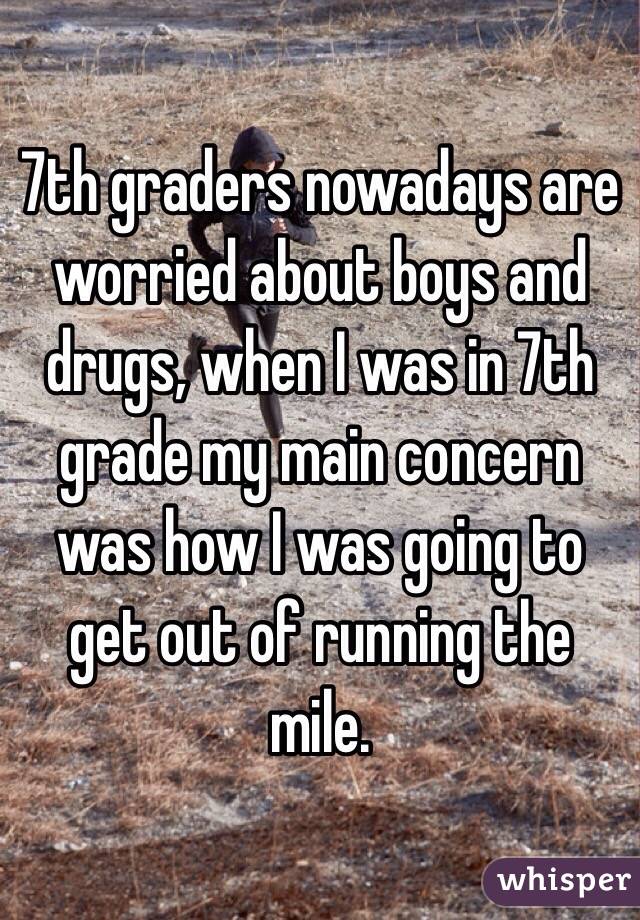 7th graders nowadays are worried about boys and drugs, when I was in 7th grade my main concern was how I was going to get out of running the mile.