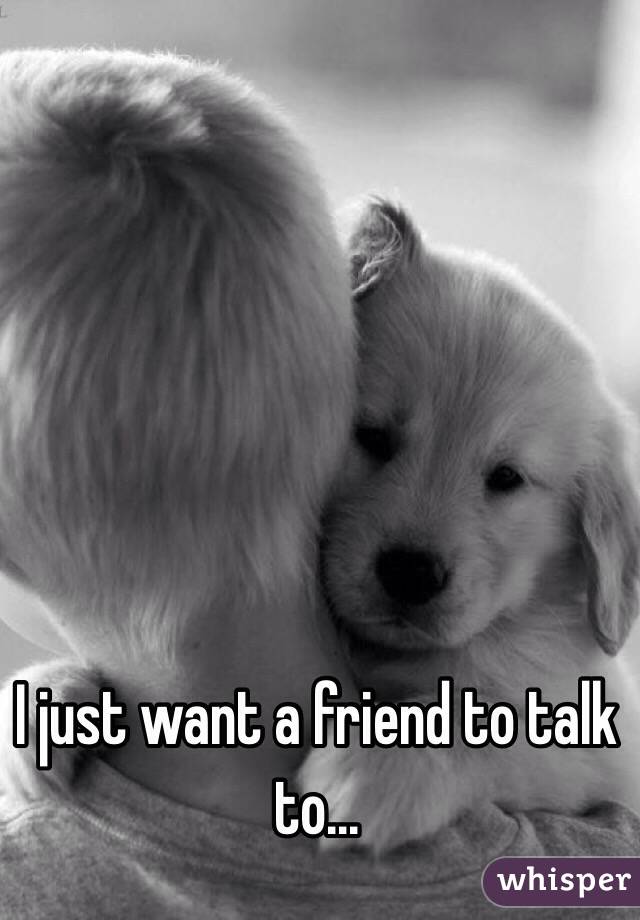 I just want a friend to talk to...