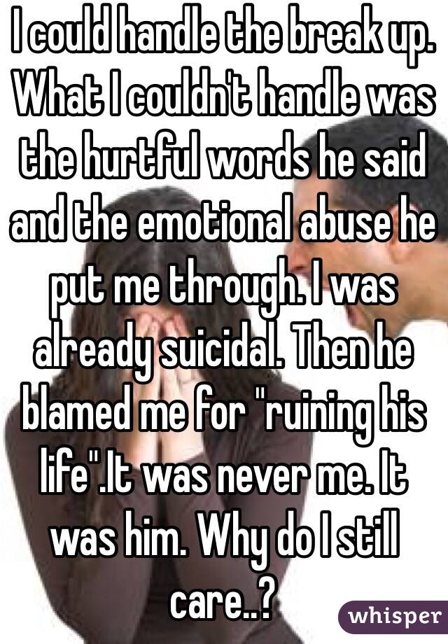 I could handle the break up. What I couldn't handle was the hurtful words he said and the emotional abuse he put me through. I was already suicidal. Then he blamed me for "ruining his life".It was never me. It was him. Why do I still care..?