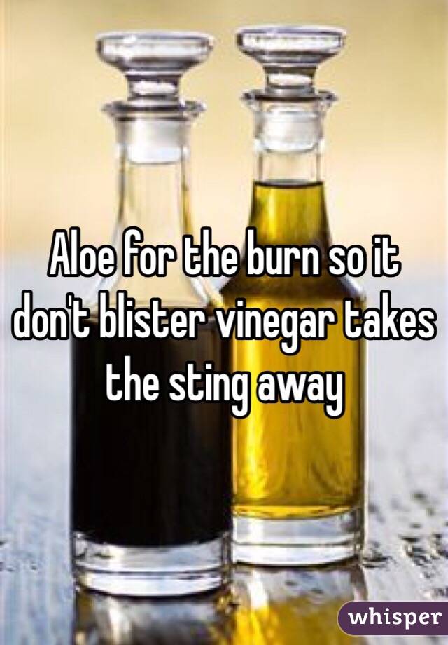 Aloe for the burn so it don't blister vinegar takes the sting away 